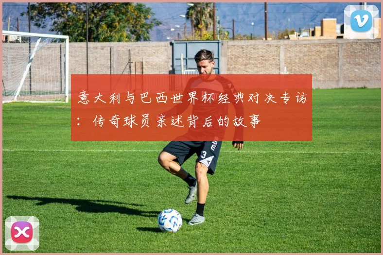 意大利与巴西世界杯经典对决专访：传奇球员亲述背后的故事
