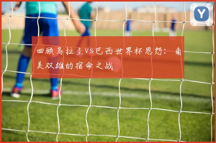 回顾乌拉圭vs巴西世界杯恩怨：南美双雄的宿命之战