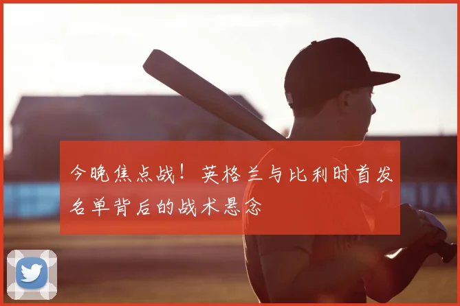 今晚焦点战!英格兰与比利时首发名单背后的战术悬念