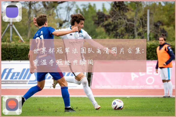 世界杯冠军法国队高清图片合集:重温夺冠经典瞬间