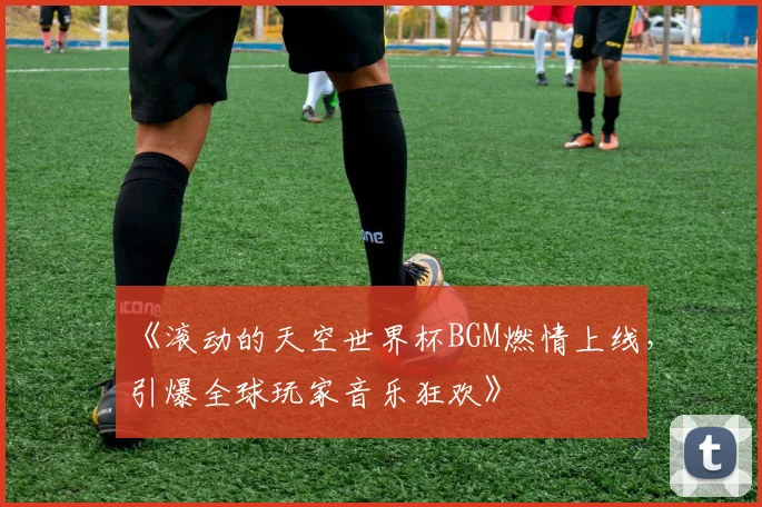 《滚动的天空世界杯BGM燃情上线,引爆全球玩家音乐狂欢》