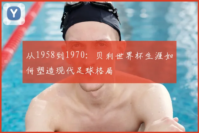 从1958到1970:贝利世界杯生涯如何塑造现代足球格局