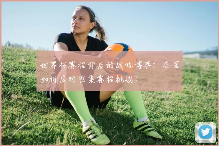 世界杯赛程背后的战略博弈：各国如何应对密集赛程挑战？