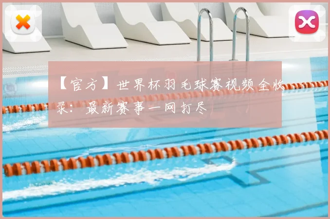 【官方】世界杯羽毛球赛视频全收录:最新赛事一网打尽