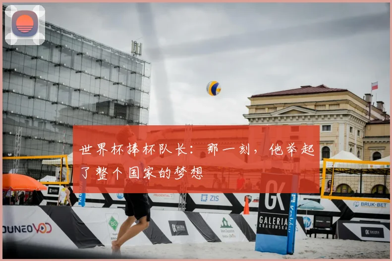 世界杯捧杯队长:那一刻,他举起了整个国家的梦想