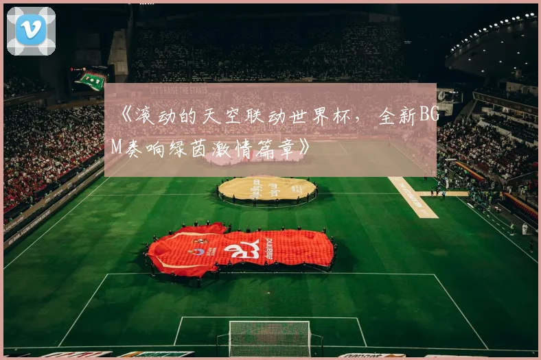 《滚动的天空联动世界杯,全新BGM奏响绿茵激情篇章》