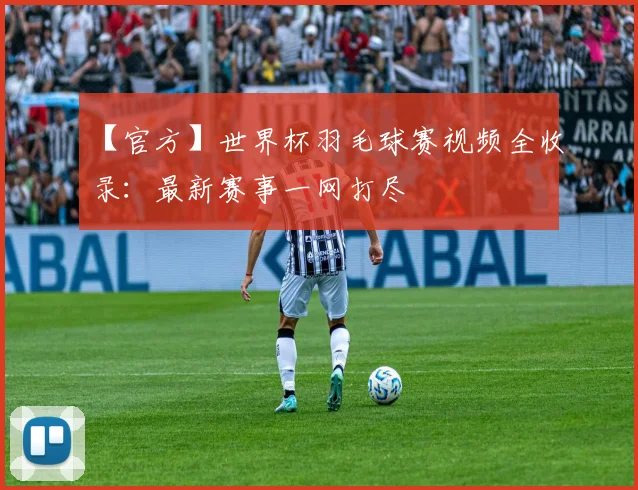 【官方】世界杯羽毛球赛视频全收录:最新赛事一网打尽