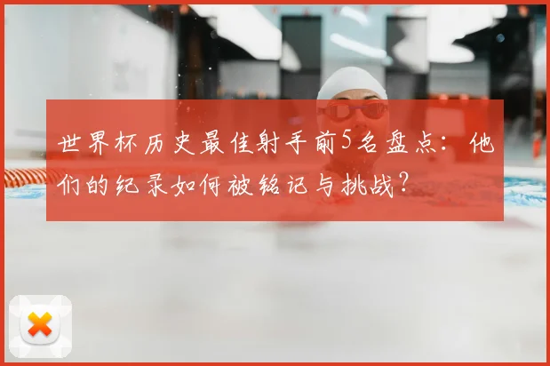 世界杯历史最佳射手前5名盘点:他们的纪录如何被铭记与挑战?