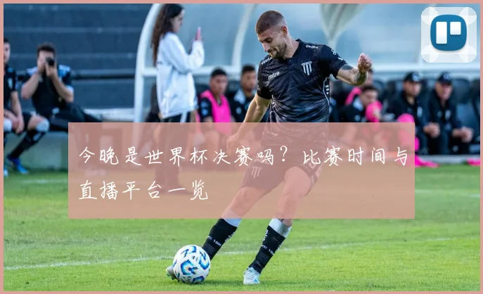 今晚是世界杯决赛吗?比赛时间与直播平台一览