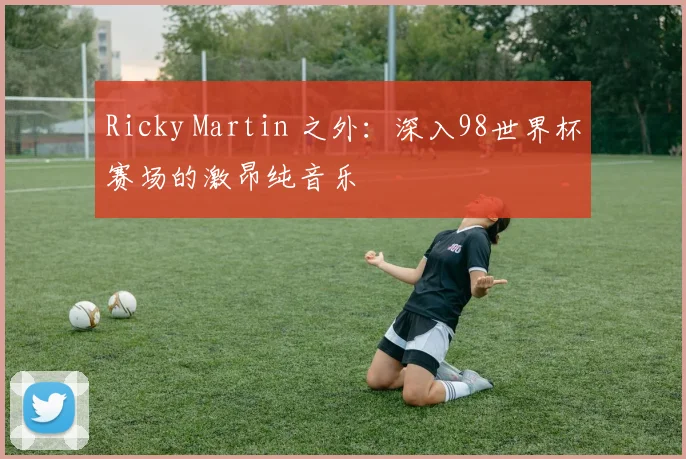 Ricky Martin 之外:深入98世界杯赛场的激昂纯音乐