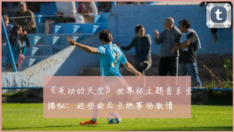 《滚动的天空》世界杯主题音乐全揭秘:这些曲目点燃赛场激情