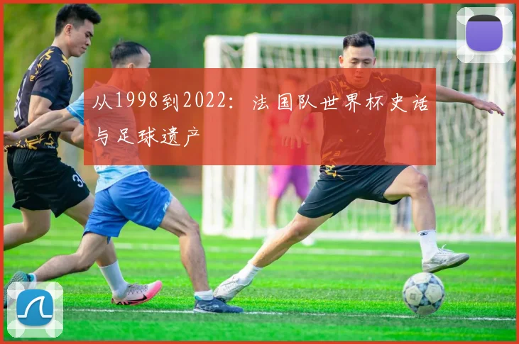 从1998到2022：法国队世界杯史话与足球遗产