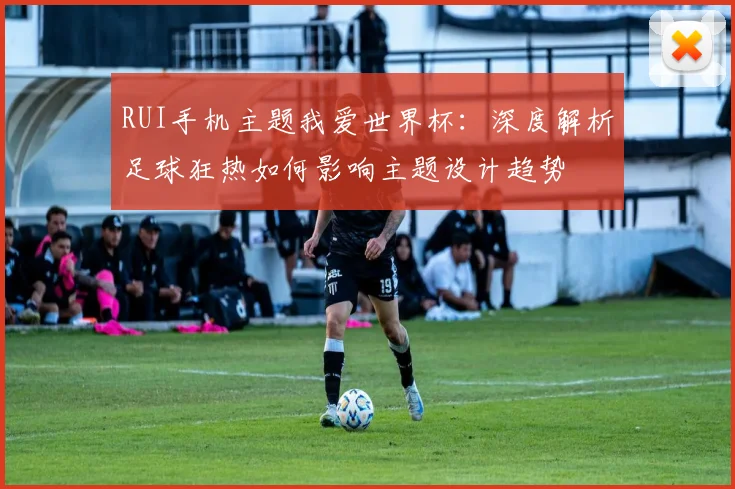 RUI手机主题我爱世界杯:深度解析足球狂热如何影响主题设计趋势