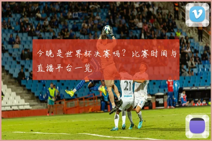 今晚是世界杯决赛吗？比赛时间与直播平台一览