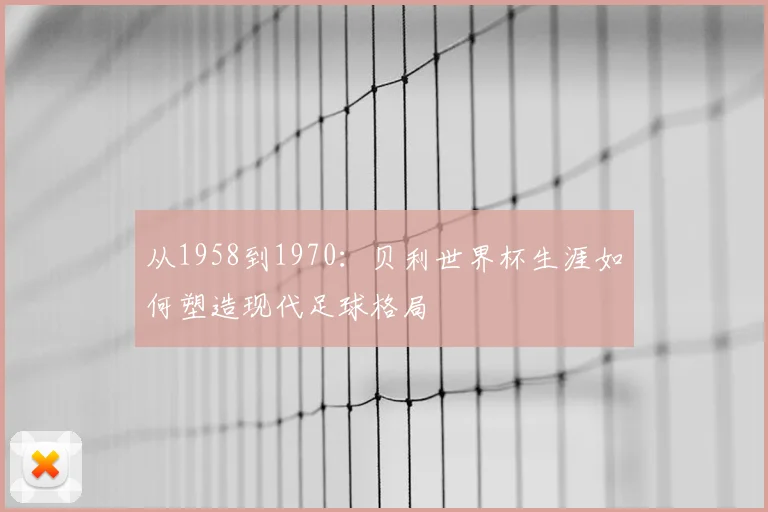 从1958到1970:贝利世界杯生涯如何塑造现代足球格局