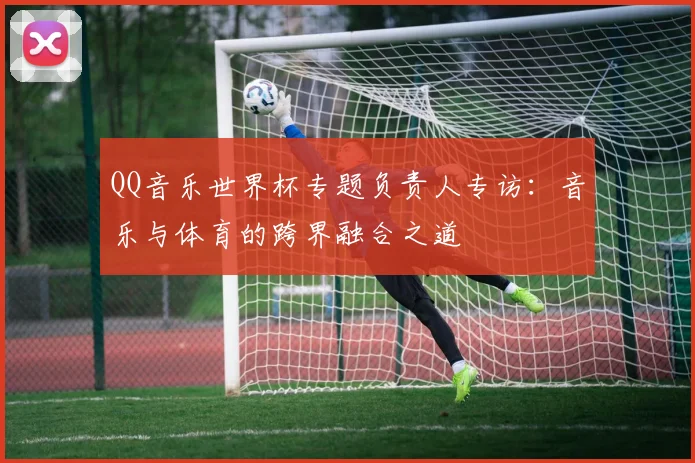 QQ音乐世界杯专题负责人专访:音乐与体育的跨界融合之道