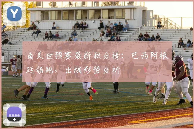 南美世预赛最新积分榜：巴西阿根廷领跑，出线形势分析