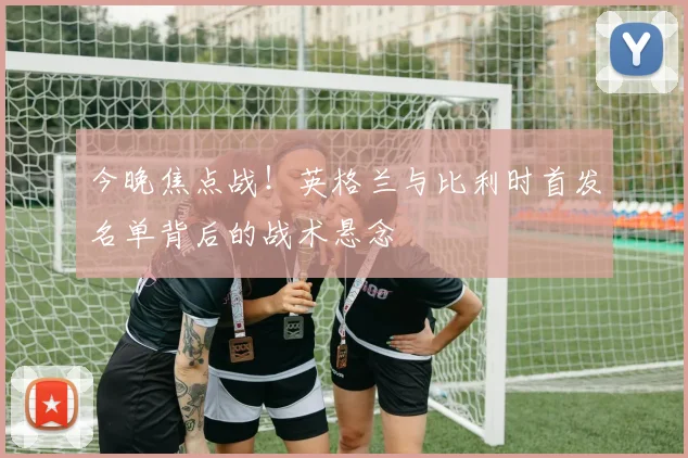 今晚焦点战!英格兰与比利时首发名单背后的战术悬念