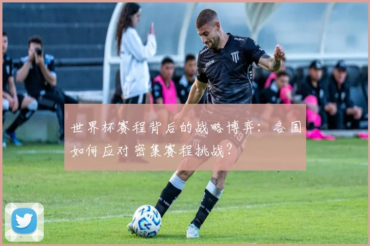 世界杯赛程背后的战略博弈：各国如何应对密集赛程挑战？